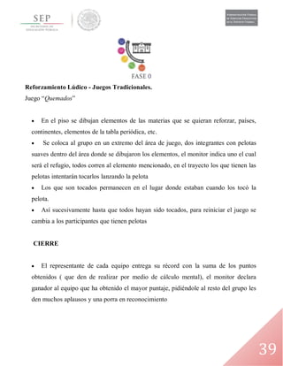 39
Reforzamiento Lúdico - Juegos Tradicionales.
Juego “Quemados”
 En el piso se dibujan elementos de las materias que se quieran reforzar, países,
continentes, elementos de la tabla periódica, etc.
 Se coloca al grupo en un extremo del área de juego, dos integrantes con pelotas
suaves dentro del área donde se dibujaron los elementos, el monitor indica uno el cual
será el refugio, todos corren al elemento mencionado, en el trayecto los que tienen las
pelotas intentarán tocarlos lanzando la pelota
 Los que son tocados permanecen en el lugar donde estaban cuando los tocó la
pelota.
 Así sucesivamente hasta que todos hayan sido tocados, para reiniciar el juego se
cambia a los participantes que tienen pelotas
CIERRE
 El representante de cada equipo entrega su récord con la suma de los puntos
obtenidos ( que den de realizar por medio de cálculo mental), el monitor declara
ganador al equipo que ha obtenido el mayor puntaje, pidiéndole al resto del grupo les
den muchos aplausos y una porra en reconocimiento
 