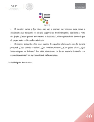 40
 El monitor indica a los niños que van a realizar movimientos para poner a
descansar a sus músculos, les solicita sugerencias de movimientos, cuestiona al resto
del grupo: ¿Creen que ese movimiento es adecuado?, si la sugerencia es aprobada por
el grupo, todos realizan el movimiento
 El monitor pregunta a los niños acerca de aspectos relacionados con la higiene
personal. ¿Cada cuándo se bañan? ¿Qué se tallan primero?, ¿Con qué se tallan?, ¿Qué
hacen después de bañarse?, los niños contestaran de forma verbal e imitando con
expresión corporal los movimientos de cada respuesta.
Actividad para Anecdotario.
 