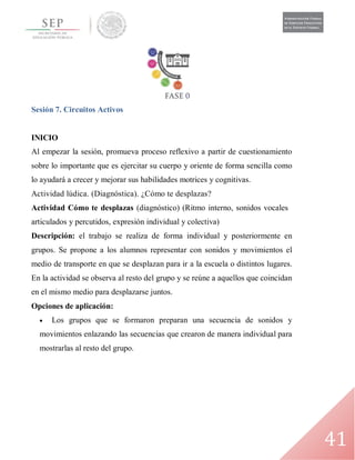 41
Sesión 7. Circuitos Activos
INICIO
Al empezar la sesión, promueva proceso reflexivo a partir de cuestionamiento
sobre lo importante que es ejercitar su cuerpo y oriente de forma sencilla como
lo ayudará a crecer y mejorar sus habilidades motrices y cognitivas.
Actividad lúdica. (Diagnóstica). ¿Cómo te desplazas?
Actividad Cómo te desplazas (diagnóstico) (Ritmo interno, sonidos vocales
articulados y percutidos, expresión individual y colectiva)
Descripción: el trabajo se realiza de forma individual y posteriormente en
grupos. Se propone a los alumnos representar con sonidos y movimientos el
medio de transporte en que se desplazan para ir a la escuela o distintos lugares.
En la actividad se observa al resto del grupo y se reúne a aquellos que coincidan
en el mismo medio para desplazarse juntos.
Opciones de aplicación:
 Los grupos que se formaron preparan una secuencia de sonidos y
movimientos enlazando las secuencias que crearon de manera individual para
mostrarlas al resto del grupo.
 