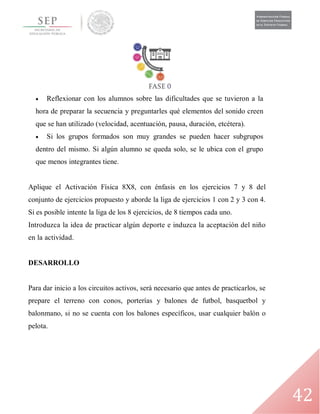 42
 Reflexionar con los alumnos sobre las dificultades que se tuvieron a la
hora de preparar la secuencia y preguntarles qué elementos del sonido creen
que se han utilizado (velocidad, acentuación, pausa, duración, etcétera).
 Si los grupos formados son muy grandes se pueden hacer subgrupos
dentro del mismo. Si algún alumno se queda solo, se le ubica con el grupo
que menos integrantes tiene.
Aplique el Activación Física 8X8, con énfasis en los ejercicios 7 y 8 del
conjunto de ejercicios propuesto y aborde la liga de ejercicios 1 con 2 y 3 con 4.
Si es posible intente la liga de los 8 ejercicios, de 8 tiempos cada uno.
Introduzca la idea de practicar algún deporte e induzca la aceptación del niño
en la actividad.
DESARROLLO
Para dar inicio a los circuitos activos, será necesario que antes de practicarlos, se
prepare el terreno con conos, porterías y balones de futbol, basquetbol y
balonmano, si no se cuenta con los balones específicos, usar cualquier balón o
pelota.
 