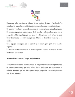 43
Para entrar a los circuitos se deberán formar equipos de tres y “sembrarlos” a
cada lado de la cancha, existirán tres deportes en el espacio o cancha de juego.
El monitor explicará y dará la muestra de cómo se juega en cada circuito.
Se colocan equipos a cada extremo de la cancha y a la señal correrán por la
posesión del balón, el equipo que gane el balón entrará en la ofensiva, para
tratar de anotar y el equipo que pierda el balón se defenderá para que no le
anoten
Cada equipo participará en un deporte y se rotará para participar en otro
deporte.
Se pueden establecer variables al permitir que los equipos defensivos pasen a
la ofensiva y viceversa.
Reforzamiento Lúdico - Juegos Tradicionales.
En esta sesión se puede retomar alguno de los juegos que se han implementado
en sesiones anteriores y que haya tenido mucha aceptación por los alumnos, el
monitor permitirá que los participantes hagan propuestas, inclusive puede ser
más de una actividad
 