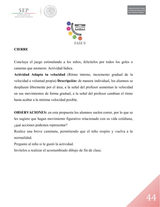 44
CIERRE
Concluya el juego estimulando a los niños, felicítelos por todos los goles o
canastas que anotaron. Actividad lúdica.
Actividad Adapta tu velocidad (Ritmo interno, incremento gradual de la
velocidad a voluntad propia) Descripción: de manera individual, los alumnos se
desplazan libremente por el área, a la señal del profesor aumentan la velocidad
en sus movimientos de forma gradual, a la señal del profesor cambian el ritmo
hasta acabar a la mínima velocidad posible.
OBSERVACIONES: en esta propuesta los alumnos suelen correr, por lo que se
les sugiere que hagan movimiento figurativo relacionado con su vida cotidiana,
¿qué acciones podemos representar?
Realice una breve caminata, permitiendo que el niño respire y vuelva a la
normalidad.
Pregunte al niño si le gustó la actividad.
Invítelos a realizar el acostumbrado dibujo de fin de clase.
 