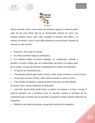 48
objeto colocado a tres o cinco metros de distancia, regresar y cachar la pelota
antes de que ésta rebote más de un determinado número de veces. Los
alumnos pueden retarse entre ellos variando la distancia del objeto y el
número de rebotes, o bien, el reto debe plantearse como personal, tratando de
mejorar en cada ocasión.
 Estación 6. Moviendo mi mundo
 Se coloca una hilera larga de colchonetas.
 Los alumnos deben recorrerla reptando, en cuadrupedia, rodando o
girando, al mismo tiempo que van conduciendo una pelota con alguna parte
de su cuerpo, sin que esto deforme completamente la manera de trasladarse.
 Al final de las colchonetas hay:
 Una pequeña portería para anotar. (Correr, saltar, lanzar mientras se está en el aire.)
 Un aro para encestar. (Correr, saltar, lanzar mientras se está en el aire.)
 Unas botellas de plástico a manera de pinos listos para ser derrumbados.
(Caminar, correr, lanzar.) Opciones de aplicación:
 Cada niño decide desde donde lanzar su pelota. La recupera y la deja o recoge el
material (portería, aro y botellas) como lo encontró; regresa al principio de las
colchonetas para continuar con la actividad, inventando siempre maneras diferentes de
trasladarse.
 Realizar la actividad por parejas, recogiendo la pelota del compañero.
 