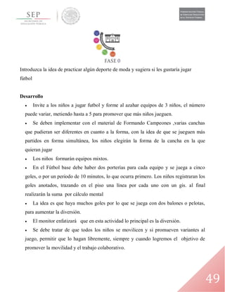 49
Introduzca la idea de practicar algún deporte de moda y sugiera si les gustaría jugar
fútbol
Desarrollo
 Invite a los niños a jugar futbol y forme al azahar equipos de 3 niños, el número
puede variar, metiendo hasta a 5 para promover que más niños jueguen.
 Se deben implementar con el material de Formando Campeones ,varias canchas
que pudieran ser diferentes en cuanto a la forma, con la idea de que se jueguen más
partidos en forma simultánea, los niños elegirán la forma de la cancha en la que
quieran jugar
 Los niños formarán equipos mixtos.
 En el Fútbol base debe haber dos porterías para cada equipo y se juega a cinco
goles, o por un periodo de 10 minutos, lo que ocurra primero. Los niños registraran los
goles anotados, trazando en el piso una línea por cada uno con un gis. al final
realizarán la suma por cálculo mental
 La idea es que haya muchos goles por lo que se juega con dos balones o pelotas,
para aumentar la diversión.
 El monitor enfatizará que en esta actividad lo principal es la diversión.
 Se debe tratar de que todos los niños se movilicen y si promueven variantes al
juego, permitir que lo hagan libremente, siempre y cuando logremos el objetivo de
promover la movilidad y el trabajo colaborativo.
 