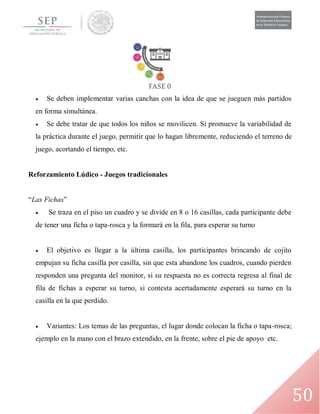50
 Se deben implementar varias canchas con la idea de que se jueguen más partidos
en forma simultánea.
 Se debe tratar de que todos los niños se movilicen. Si promueve la variabilidad de
la práctica durante el juego, permitir que lo hagan libremente, reduciendo el terreno de
juego, acortando el tiempo, etc.
Reforzamiento Lúdico - Juegos tradicionales
“Las Fichas”
 Se traza en el piso un cuadro y se divide en 8 o 16 casillas, cada participante debe
de tener una ficha o tapa-rosca y la formará en la fila, para esperar su turno
 El objetivo es llegar a la última casilla, los participantes brincando de cojito
empujan su ficha casilla por casilla, sin que esta abandone los cuadros, cuando pierden
responden una pregunta del monitor, si su respuesta no es correcta regresa al final de
fila de fichas a esperar su turno, si contesta acertadamente esperará su turno en la
casilla en la que perdido.
 Variantes: Los temas de las preguntas, el lugar donde colocan la ficha o tapa-rosca;
ejemplo en la mano con el brazo extendido, en la frente, sobre el pie de apoyo etc.
 
