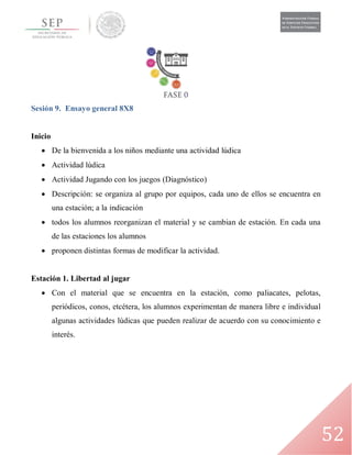 52
Sesión 9. Ensayo general 8X8
Inicio
 De la bienvenida a los niños mediante una actividad lúdica
 Actividad lúdica
 Actividad Jugando con los juegos (Diagnóstico)
 Descripción: se organiza al grupo por equipos, cada uno de ellos se encuentra en
una estación; a la indicación
 todos los alumnos reorganizan el material y se cambian de estación. En cada una
de las estaciones los alumnos
 proponen distintas formas de modificar la actividad.
Estación 1. Libertad al jugar
 Con el material que se encuentra en la estación, como paliacates, pelotas,
periódicos, conos, etcétera, los alumnos experimentan de manera libre e individual
algunas actividades lúdicas que pueden realizar de acuerdo con su conocimiento e
interés.
 