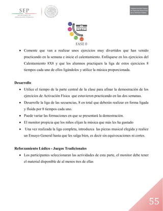 55
 Comente que van a realizar unos ejercicios muy divertidos que han venido
practicando en la semana e inicie el calentamiento. Enfóquese en los ejercicios del
Calentamiento 8X8 y que los alumnos practiquen la liga de estos ejercicios 8
tiempos cada uno de ellos ligándolos y utilice la música proporcionada.
Desarrollo
 Utilice el tiempo de la parte central de la clase para afinar la demostración de los
ejercicios de Activación Física que estuvieron practicando en las dos semanas.
 Desarrolle la liga de las secuencias, 8 en total que deberán realizar en forma ligada
y fluida por 8 tiempos cada uno.
 Puede variar las formaciones en que se presentará la demostración.
 El monitor propicia que los niños elijan la música que más les ha gustado
 Una vez realizada la liga completa, introduzca las piezas musical elegida y realice
un Ensayo General hasta que les salga bien, es decir sin equivocaciones ni cortes.
Reforzamiento Lúdico - Juegos Tradicionales
 Los participantes seleccionaran las actividades de esta parte, el monitor debe tener
el material disponible de al menos tres de ellas
 