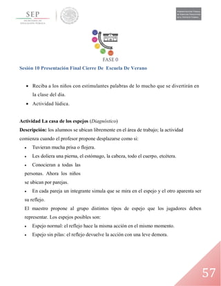 57
Sesión 10 Presentación Final Cierre De Escuela De Verano
 Reciba a los niños con estimulantes palabras de lo mucho que se divertirán en
la clase del día.
 Actividad lúdica.
Actividad La casa de los espejos (Diagnóstico)
Descripción: los alumnos se ubican libremente en el área de trabajo; la actividad
comienza cuando el profesor propone desplazarse como si:
 Tuvieran mucha prisa o flojera.
 Les doliera una pierna, el estómago, la cabeza, todo el cuerpo, etcétera.
 Conocieran a todas las
personas. Ahora los niños
se ubican por parejas.
 En cada pareja un integrante simula que se mira en el espejo y el otro aparenta ser
su reflejo.
El maestro propone al grupo distintos tipos de espejo que los jugadores deben
representar. Los espejos posibles son:
 Espejo normal: el reflejo hace la misma acción en el mismo momento.
 Espejo sin pilas: el reflejo devuelve la acción con una leve demora.
 