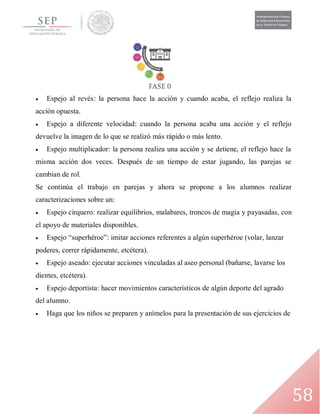 58
 Espejo al revés: la persona hace la acción y cuando acaba, el reflejo realiza la
acción opuesta.
 Espejo a diferente velocidad: cuando la persona acaba una acción y el reflejo
devuelve la imagen de lo que se realizó más rápido o más lento.
 Espejo multiplicador: la persona realiza una acción y se detiene, el reflejo hace la
misma acción dos veces. Después de un tiempo de estar jugando, las parejas se
cambian de rol.
Se continúa el trabajo en parejas y ahora se propone a los alumnos realizar
caracterizaciones sobre un:
 Espejo cirquero: realizar equilibrios, malabares, troncos de magia y payasadas, con
el apoyo de materiales disponibles.
 Espejo “superhéroe”: imitar acciones referentes a algún superhéroe (volar, lanzar
poderes, correr rápidamente, etcétera).
 Espejo aseado: ejecutar acciones vinculadas al aseo personal (bañarse, lavarse los
dientes, etcétera).
 Espejo deportista: hacer movimientos característicos de algún deporte del agrado
del alumno.
 Haga que los niños se preparen y anímelos para la presentación de sus ejercicios de
 
