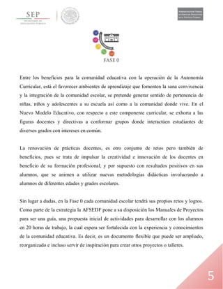 5
Entre los beneficios para la comunidad educativa con la operación de la Autonomía
Curricular, está el favorecer ambientes de aprendizaje que fomenten la sana convivencia
y la integración de la comunidad escolar, se pretende generar sentido de pertenencia de
niñas, niños y adolescentes a su escuela así como a la comunidad donde vive. En el
Nuevo Modelo Educativo, con respecto a este componente curricular, se exhorta a las
figuras docentes y directivas a conformar grupos donde interactúen estudiantes de
diversos grados con intereses en común.
La renovación de prácticas docentes, es otro conjunto de retos pero también de
beneficios, pues se trata de impulsar la creatividad e innovación de los docentes en
beneficio de su formación profesional, y por supuesto con resultados positivos en sus
alumnos, que se animen a utilizar nuevas metodologías didácticas involucrando a
alumnos de diferentes edades y grados escolares.
Sin lugar a dudas, en la Fase 0 cada comunidad escolar tendrá sus propios retos y logros.
Como parte de la estrategia la AFSEDF pone a su disposición los Manuales de Proyectos
para ser una guía, una propuesta inicial de actividades para desarrollar con los alumnos
en 20 horas de trabajo, la cual espera ser fortalecida con la experiencia y conocimientos
de la comunidad educativa. Es decir, es un documento flexible que puede ser ampliado,
reorganizado e incluso servir de inspiración para crear otros proyectos o talleres.
 