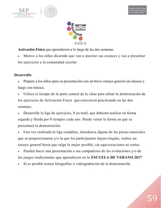 59
Activación Física que aprendieron a lo largo de las dos semanas.
 Motive a los niños diciendo que van a mostrar sus avances y van a presentar
los ejercicios a la comunidad escolar.
Desarrollo
 Prepare a los niños para su presentación con un breve ensayo general sin música y
luego con música.
 Utilice el tiempo de la parte central de la clase para afinar la demostración de
los ejercicios de Activación Física que estuvieron practicando en las dos
semanas.
 Desarrolle la liga de ejercicios, 8 en total, que deberán realizar en forma
seguida y fluida por 8 tiempos cada uno. Puede variar la forma en que se
presentará la demostración.
 Una vez realizada la liga completa, introduzca alguna de las piezas musicales
que se proporcionaron y/o la que los participantes hayan elegido, realice un
ensayo general hasta que salga lo mejor posible, sin equivocaciones ni cortes.
 Pueden hacer una presentación a sus compañeros de las evoluciones y/o de
los juegos tradicionales que aprendieron en la ESCUELA DE VERANO 2017
 Si es posible tomen fotografías o videograbación de la demostración.
 