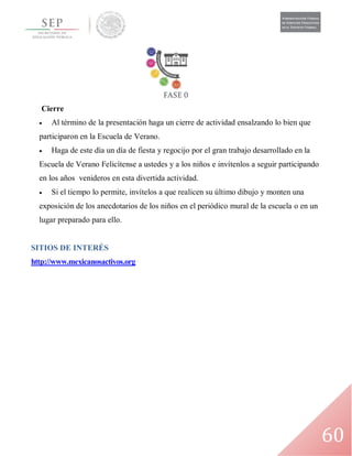 60
Cierre
 Al término de la presentación haga un cierre de actividad ensalzando lo bien que
participaron en la Escuela de Verano.
 Haga de este día un día de fiesta y regocijo por el gran trabajo desarrollado en la
Escuela de Verano Felicítense a ustedes y a los niños e invítenlos a seguir participando
en los años venideros en esta divertida actividad.
 Si el tiempo lo permite, invítelos a que realicen su último dibujo y monten una
exposición de los anecdotarios de los niños en el periódico mural de la escuela o en un
lugar preparado para ello.
SITIOS DE INTERÉS
http://www.mexicanosactivos.org
 