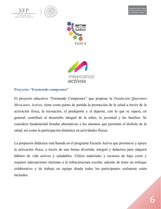 6
Proyecto: “Formando campeones”
El proyecto educativo “Formando Campeones” que propone la Fundación Queremos
Mexicanos Activos, tiene como punto de partida la promoción de la salud a través de la
activación física, la recreación, el predeporte y el deporte, con lo que se espera, en
general, contribuir al desarrollo integral de la niñez, la juventud y las familias. Se
considera fundamental brindar alternativas a los alumnos que permitan el disfrute de la
salud, así como la participación dinámica en actividades físicas.
La propuesta didáctica está basada en el programa Escuela Activa que promueve y apoya
la activación física, a través de una forma divertida, integral y didáctica para adquirir
hábitos de vida activos y saludables. Utiliza materiales y recursos de bajo costo y
requiere adecuaciones mínimas a la infraestructura escolar, además de tener un enfoque
colaborativo y de trabajo en equipo donde todos los participantes realmente estén
incluidos.
 