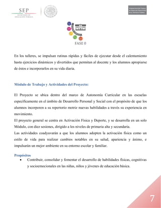 7
En los talleres, se impulsan rutinas rápidas y fáciles de ejecutar desde el calentamiento
hasta ejercicios dinámicos y divertidos que permitan al docente y los alumnos apropiarse
de éstos e incorporarlos en su vida diaria.
Módulo de Trabajo y Actividades del Proyecto:
El Proyecto se ubica dentro del marco de Autonomía Curricular en las escuelas
específicamente en el ámbito de Desarrollo Personal y Social con el propósito de que los
alumnos incorporen a su repertorio motriz nuevas habilidades a través su experiencia en
movimiento.
El proyecto general se centra en Activación Física y Deporte, y se desarrolla en un solo
Módulo, con diez sesiones, dirigido a los niveles de primaria alta y secundaria.
Las actividades coadyuvarán a que los alumnos adopten la activación física como un
estilo de vida para realizar cambios notables en su salud, apariencia y ánimo, e
impulsarán un mejor ambiente en su entorno escolar y familiar.
Propósitos
 Contribuir, consolidar y fomentar el desarrollo de habilidades físicas, cognitivas
y socioemocionales en las niñas, niños y jóvenes de educación básica.
 
