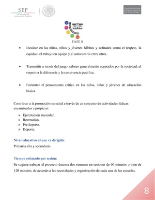 8
 Inculcar en las niñas, niños y jóvenes hábitos y actitudes como el respeto, la
equidad, el trabajo en equipo y el autocontrol entre otros.
 Transmitir a través del juego valores generalmente aceptados por la sociedad, el
respeto a la diferencia y la convivencia pacífica.
 Fomentar el pensamiento crítico en los niñas, niños y jóvenes de educación
básica
Contribuir a la promoción su salud a través de un conjunto de actividades lúdicas
encaminadas a propiciar:
» Ejercitación muscular.
» Recreación.
» Pre deporte.
» Deporte.
Nivel educativo al que va dirigido
Primaria alta y secundaria.
Tiempo estimado por sesión:
Se sugiere trabajar el proyecto durante dos semanas en sesiones de 60 minutos o bien de
120 minutos, de acuerdo a las necesidades y organización de cada una de las escuelas.
 