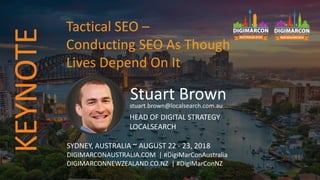 Stuart Brownstuart.brown@localsearch.com.au
HEAD OF DIGITAL STRATEGY
LOCALSEARCH
SYDNEY, AUSTRALIA ~ AUGUST 22 - 23, 2018
DIGIMARCONAUSTRALIA.COM | #DigiMarConAustralia
DIGIMARCONNEWZEALAND.CO.NZ | #DigiMarConNZ
Tactical SEO –
Conducting SEO As Though
Lives Depend On It
KEYNOTE
 