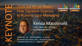 KEYNOTE
Kenda Macdonald
CHIEF EXECUTIVE OFFICER,
AUTOMATION NINJAS
LONDON, UK ~ SEPTEMBER 5 - 6, 2018
DIGIMARCONEUROPE.COM | #DigiMarConEurope
DIGIMARCONUK.CO.UK | #DigiMarConUK
Hack the Buyer Brain:
How Decision Science
Is Ruining Your Marketing
 