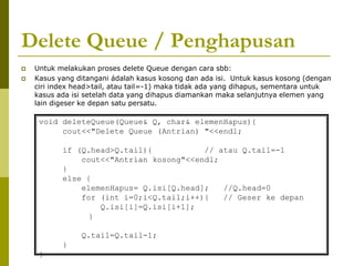 Delete Queue / Penghapusan
 Untuk melakukan proses delete Queue dengan cara sbb:
 Kasus yang ditangani ádalah kasus kosong dan ada isi. Untuk kasus kosong (dengan
ciri index head>tail, atau tail=-1) maka tidak ada yang dihapus, sementara untuk
kasus ada isi setelah data yang dihapus diamankan maka selanjutnya elemen yang
lain digeser ke depan satu persatu.
void deleteQueue(Queue& Q, char& elemenHapus){
cout<<"Delete Queue (Antrian) "<<endl;
if (Q.head>Q.tail){ // atau Q.tail=-1
cout<<"Antrian kosong"<<endl;
}
else {
elemenHapus= Q.isi[Q.head]; //Q.head=0
for (int i=0;i<Q.tail;i++){ // Geser ke depan
Q.isi[i]=Q.isi[i+1];
}
Q.tail=Q.tail-1;
}
}
 