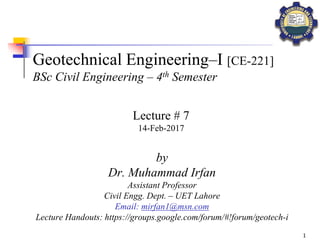 1
Geotechnical Engineering–I [CE-221]
BSc Civil Engineering – 4th Semester
by
Dr. Muhammad Irfan
Assistant Professor
Civil Engg. Dept. – UET Lahore
Email: mirfan1@msn.com
Lecture Handouts: https://groups.google.com/forum/#!forum/geotech-i
Lecture # 7
14-Feb-2017
 