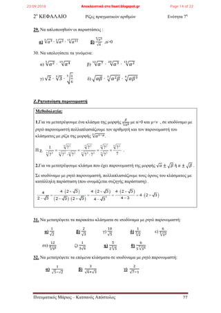 2ο
ΚΕΦΑΛΑΙΟ Ρίζες πραγματικών αριθμών Ενότητα 7η
29. Να απλοποιηθούν οι παραστάσεις :
α) √𝛼35
∙ √𝛼23
∙ √𝛼1115
β)
√𝛼34
√ 𝛼
,α>0
30. Να υπολογίσετε τα γινόμενα:
α) √𝛼25
· √𝛼415
β) √𝛼712
· √𝛼320
· √𝛼215
γ) √2 · √3
3
· �
1
6
5
δ) �𝛼𝛽 · �𝛼2 𝛽
3
· �𝛼𝛽34
Ζ.Ρητοποίηση παρονομαστή
Μεθοδολογία:
1.Για να μετατρέψουμε ένα κλάσμα της μορφής
𝛽
√𝛼 𝜇𝜈 με α>0 και μ<ν , σε ισοδύναμο με
ρητό παρονομαστή πολλαπλασιάζουμε τον αριθμητή και τον παρονομαστή του
κλάσματος με ρίζα της μορφής √ 𝛼 𝜈−𝜇𝜈
.
Π.χ.
7
7
7
7
77
7
77
7
7
1 5 2
5 5
5 2
5 23
5 2
5 25 3
5 2
5 3
==
⋅
=
⋅
= .
2.Για να μετατρέψουμε κλάσμα που έχει παρονομαστή της μορφής √ 𝛼 ± �𝛽 ή 𝛼 ± �𝛽 .
Σε ισοδύναμο με ρητό παρονομαστή, πολλαπλασιάζουμε τους όρους του κλάσματος με
κατάλληλη παράσταση (που ονομάζεται συζηγής παράσταση) .
31. Να μετατρέψετε τα παρακάτω κλάσματα σε ισοδύναμα με ρητό παρονομαστή:
α)
1
√2
β)
2
√3
γ)
10
√5
δ)
1
√2
3 ε)
6
√323
στ)
12
√958 ζ)
1
3√6
η)
5
2 √5
3 θ)
6
5 √357
32. Να μετατρέψετε τα επόμενα κλάσματα σε ισοδύναμα με ρητό παρονομαστή:
α)
1
�5−√2
β)
3
√6+√3
γ)
2
√7−1
Πνευματικός Μάριος – Κατσανός Απόστολος 77
23.09.2018 Αποκλειστικά στο lisari.blogspot.gr Page 14 of 22
 