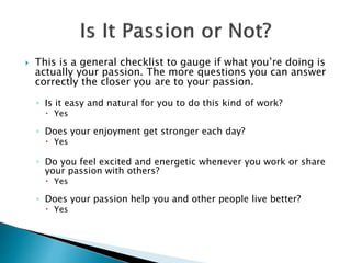  This is a general checklist to gauge if what you’re doing is
actually your passion. The more questions you can answer
correctly the closer you are to your passion.
◦ Is it easy and natural for you to do this kind of work?
 Yes
◦ Does your enjoyment get stronger each day?
 Yes
◦ Do you feel excited and energetic whenever you work or share
your passion with others?
 Yes
◦ Does your passion help you and other people live better?
 Yes
 