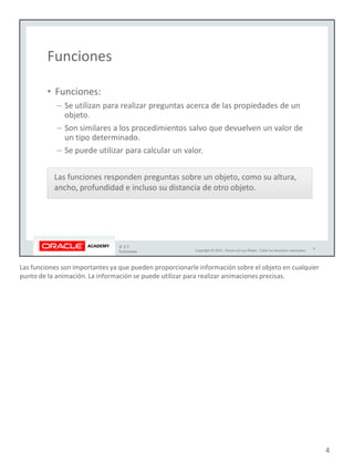 Las funciones son importantes ya que pueden proporcionarle información sobre el objeto en cualquier
punto de la animación. La información se puede utilizar para realizar animaciones precisas.
4
 