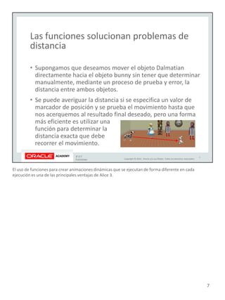 El uso de funciones para crear animaciones dinámicas que se ejecutan de forma diferente en cada
ejecución es una de las principales ventajas de Alice 3.
7
 