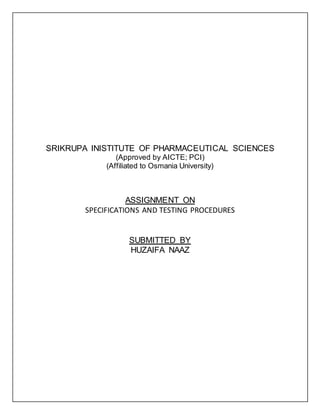 SRIKRUPA INISTITUTE OF PHARMACEUTICAL SCIENCES
(Approved by AICTE; PCI)
(Affiliated to Osmania University)
ASSIGNMENT ON
SPECIFICATIONS AND TESTING PROCEDURES
SUBMITTED BY
HUZAIFA NAAZ
 