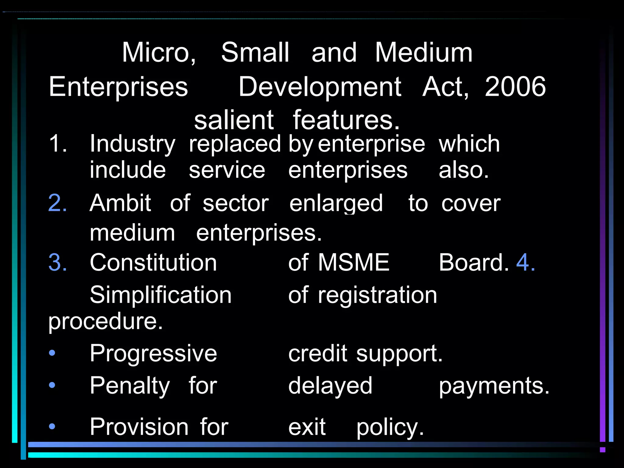 Micro, Small and Medium
Enterprises Development Act, 2006
salient features.
1. Industry replaced by enterprise which
include service enterprises also.
3. Constitution of MSME Board. 4.
Simplification of registration
procedure.
• Progressive credit support.
• Penalty for delayed payments.
• Provision for exit policy.
2. Ambit of sector enlarged to cover
medium enterprises.
 
