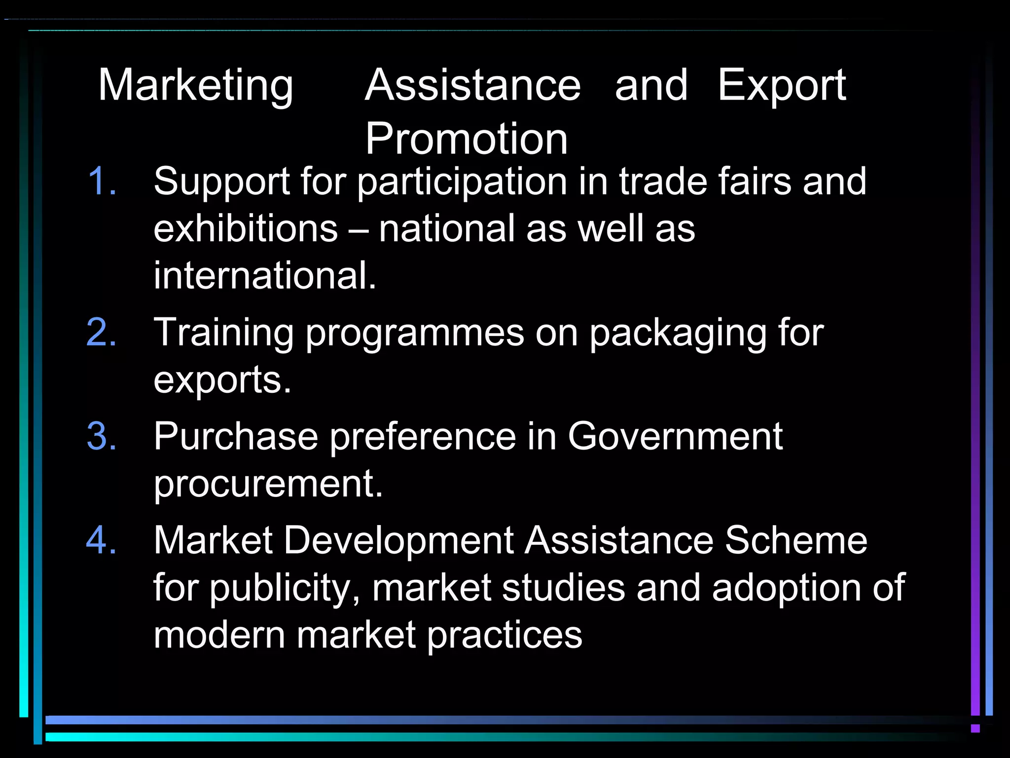 Marketing Assistance and Export
Promotion
1. Support for participation in trade fairs and
exhibitions – national as well as
international.
2. Training programmes on packaging for
exports.
3. Purchase preference in Government
procurement.
4. Market Development Assistance Scheme
for publicity, market studies and adoption of
modern market practices
 
