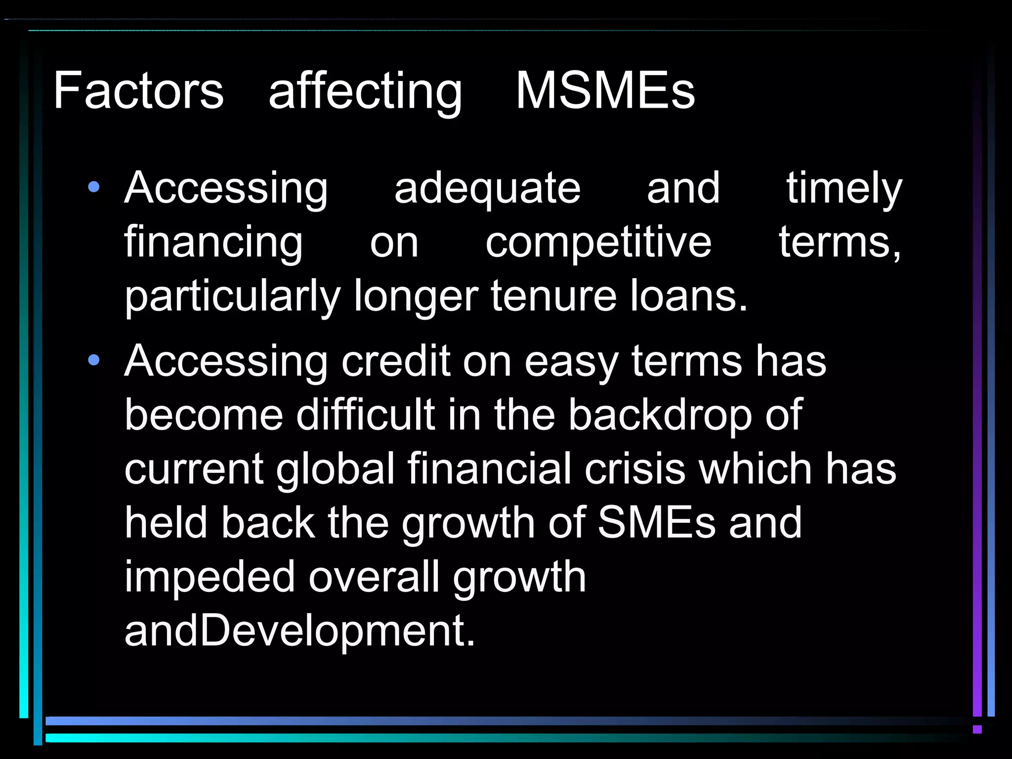 Factors affecting MSMEs
• Accessing adequate and timely
financing on competitive terms,
particularly longer tenure loans.
• Accessing credit on easy terms has
become difficult in the backdrop of
current global financial crisis which has
held back the growth of SMEs and
impeded overall growth
andDevelopment.
 