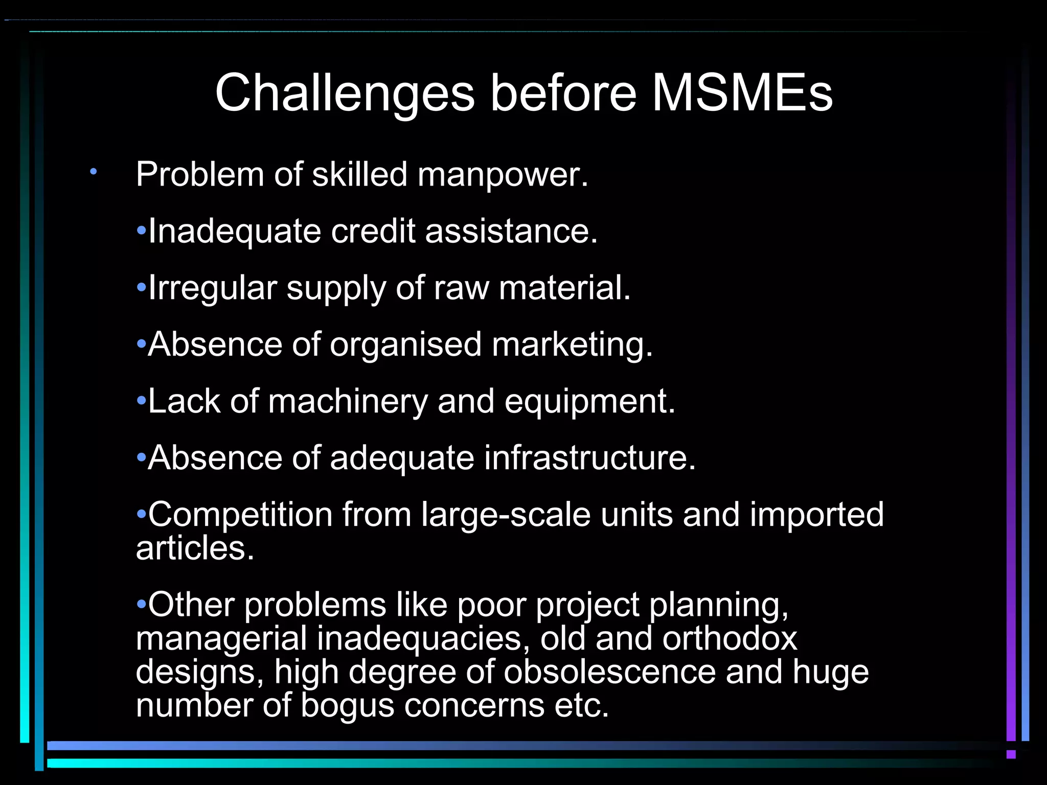 Challenges before MSMEs
• Problem of skilled manpower.
•Inadequate credit assistance.
•Irregular supply of raw material.
•Absence of organised marketing.
•Lack of machinery and equipment.
•Absence of adequate infrastructure.
•Competition from large-scale units and imported
articles.
•Other problems like poor project planning,
managerial inadequacies, old and orthodox
designs, high degree of obsolescence and huge
number of bogus concerns etc.
 