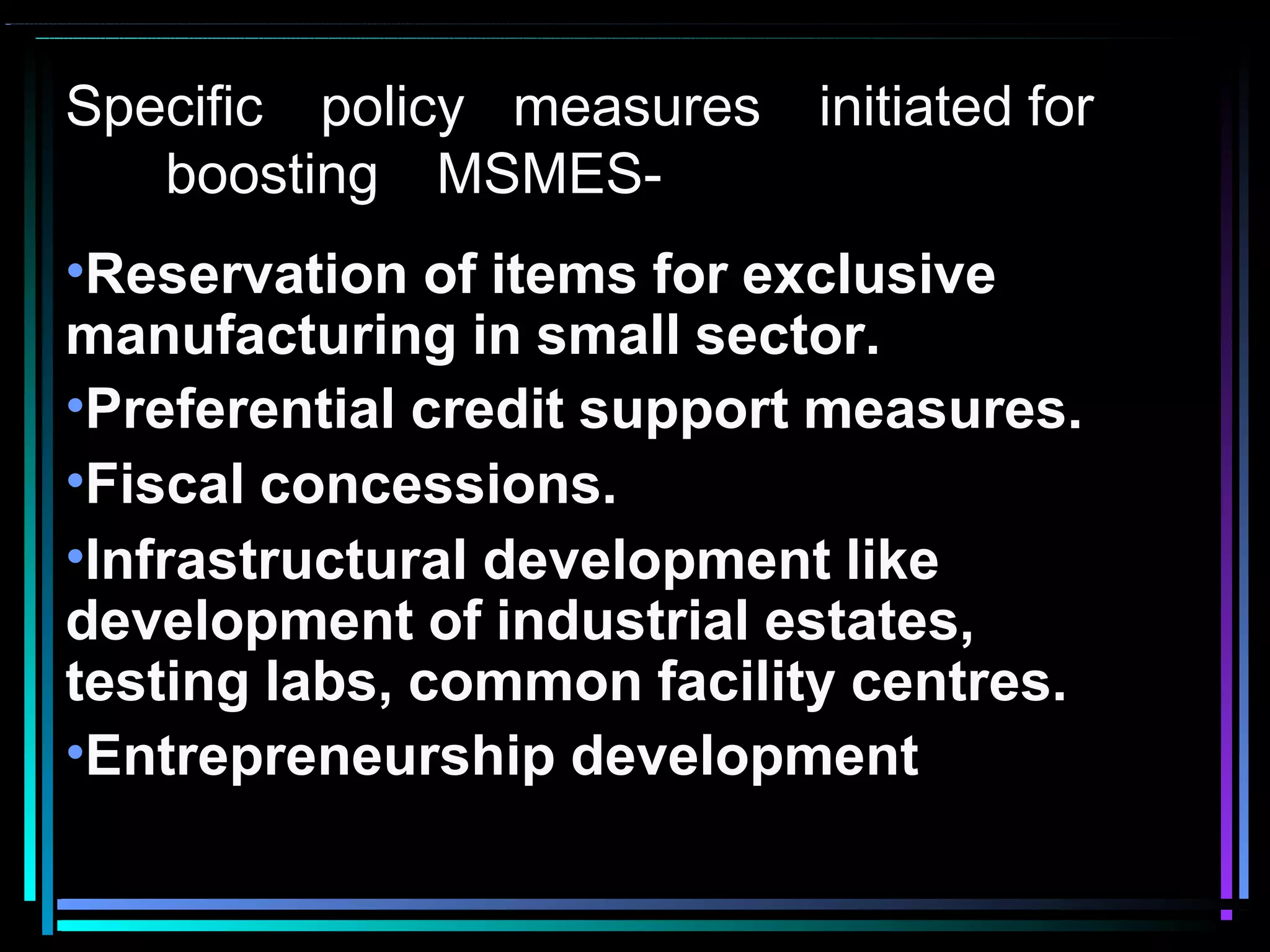 Specific policy measures initiated for
boosting MSMES-
•Reservation of items for exclusive
manufacturing in small sector.
•Preferential credit support measures.
•Fiscal concessions.
•Infrastructural development like
development of industrial estates,
testing labs, common facility centres.
•Entrepreneurship development
 