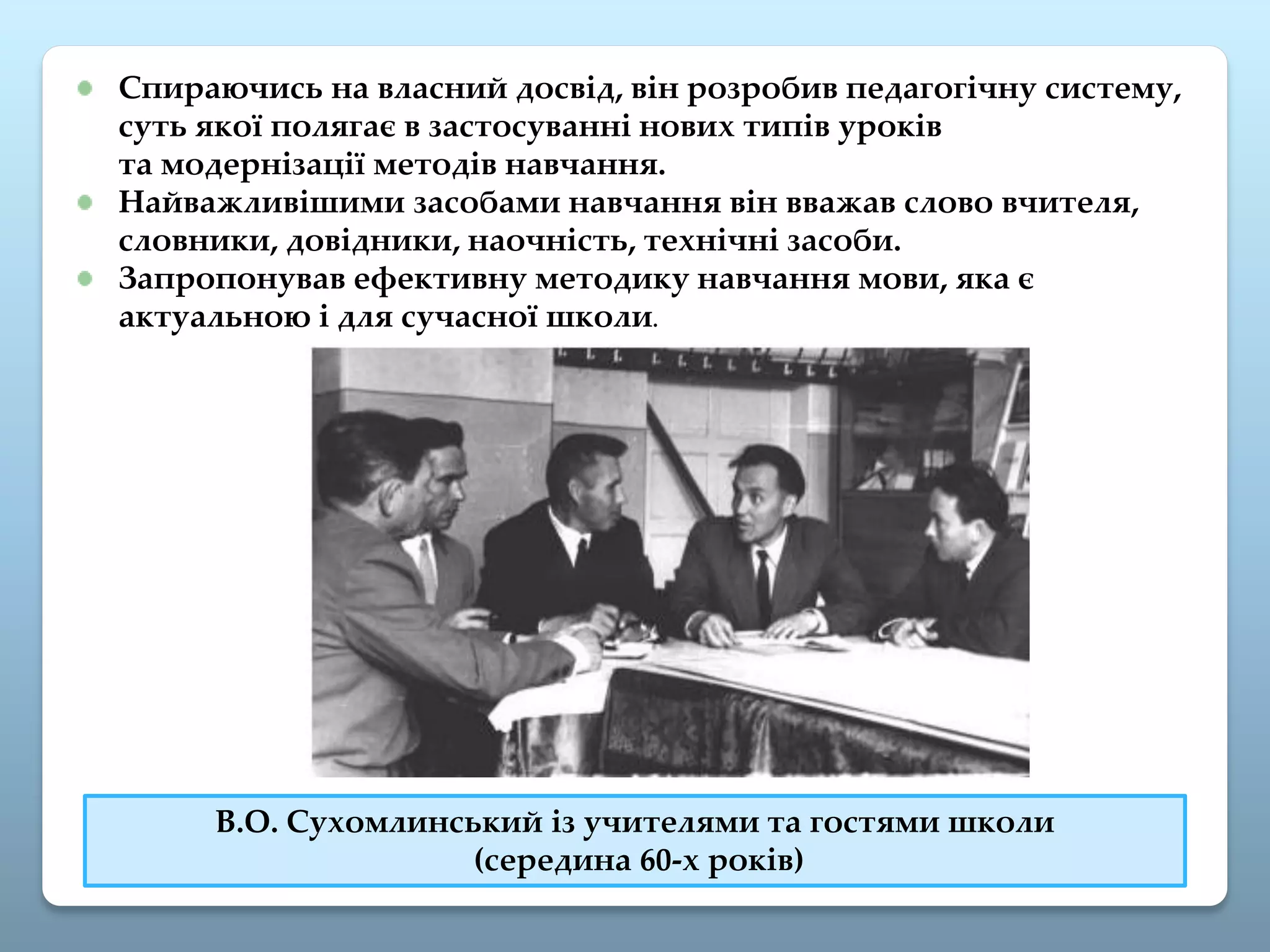 Спираючись на власний досвід, він розробив педагогічну систему,
суть якої полягає в застосуванні нових типів уроків
та модернізації методів навчання.
Найважливішими засобами навчання він вважав слово вчителя,
словники, довідники, наочність, технічні засоби.
Запропонував ефективну методику навчання мови, яка є
актуальною і для сучасної школи.
В.О. Сухомлинський із учителями та гостями школи
(середина 60-х років)
 