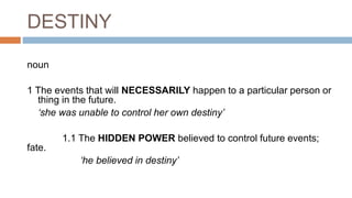DESTINY
noun
1 The events that will NECESSARILY happen to a particular person or
thing in the future.
‘she was unable to c...