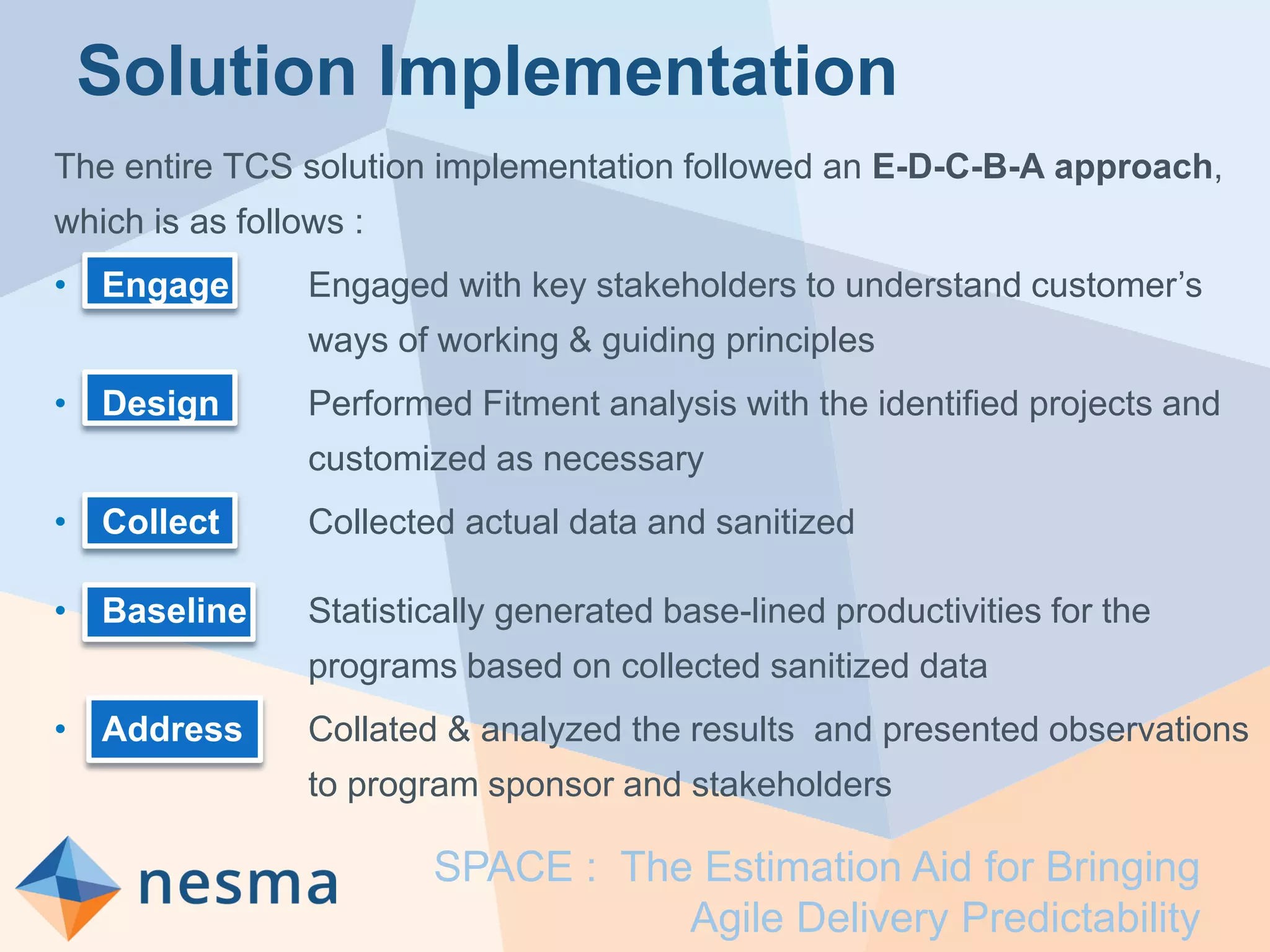 Solution Implementation
The entire TCS solution implementation followed an E-D-C-B-A approach,
which is as follows :
• Engage Engaged with key stakeholders to understand customer’s
ways of working & guiding principles
• Design Performed Fitment analysis with the identified projects and
customized as necessary
• Collect Collected actual data and sanitized
• Baseline Statistically generated base-lined productivities for the
programs based on collected sanitized data
• Address Collated & analyzed the results and presented observations
to program sponsor and stakeholders
SPACE : The Estimation Aid for Bringing
Agile Delivery Predictability
 