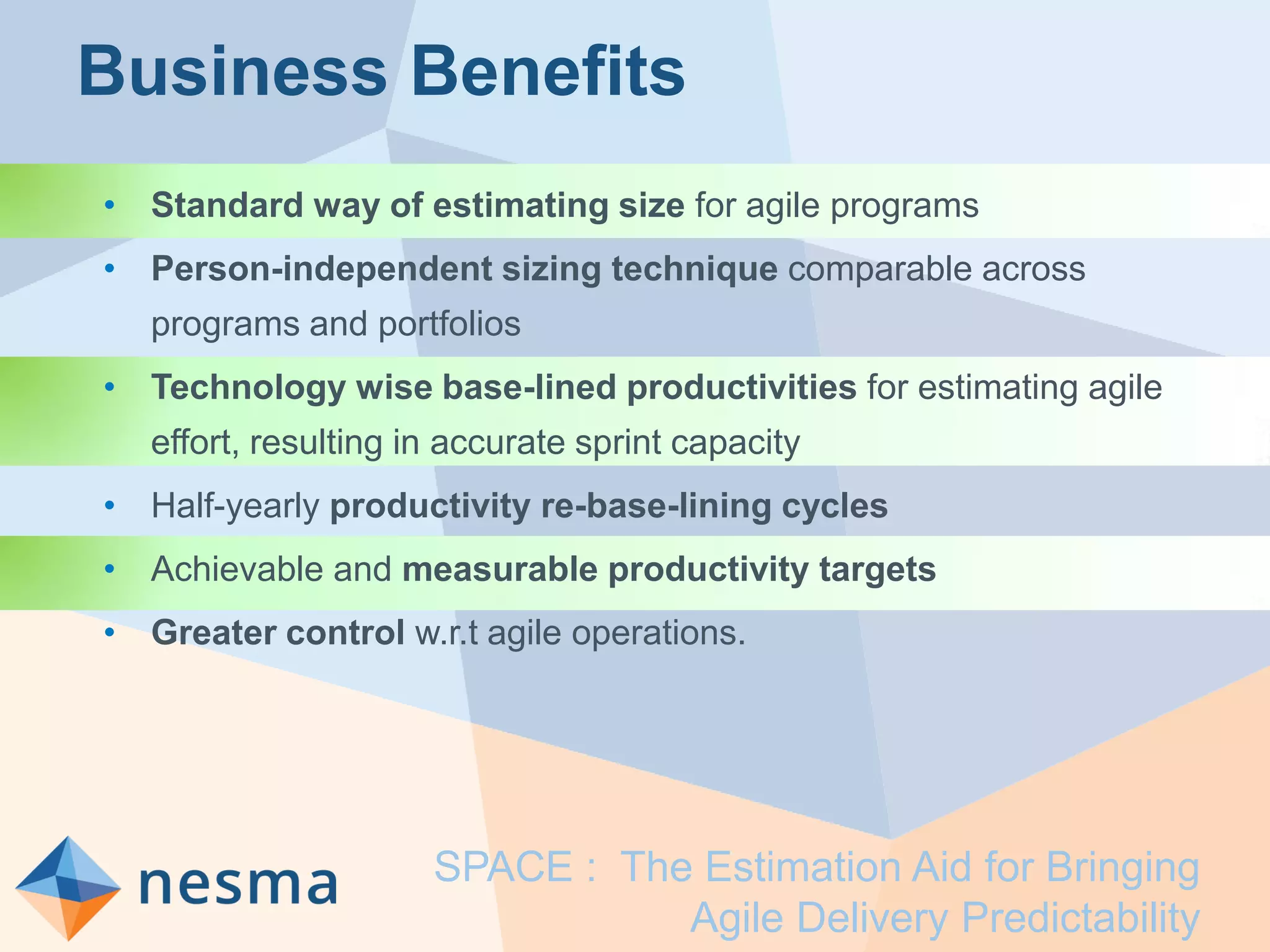 Business Benefits
• Standard way of estimating size for agile programs
• Person-independent sizing technique comparable across
programs and portfolios
• Technology wise base-lined productivities for estimating agile
effort, resulting in accurate sprint capacity
• Half-yearly productivity re-base-lining cycles
• Achievable and measurable productivity targets
• Greater control w.r.t agile operations.
SPACE : The Estimation Aid for Bringing
Agile Delivery Predictability
 