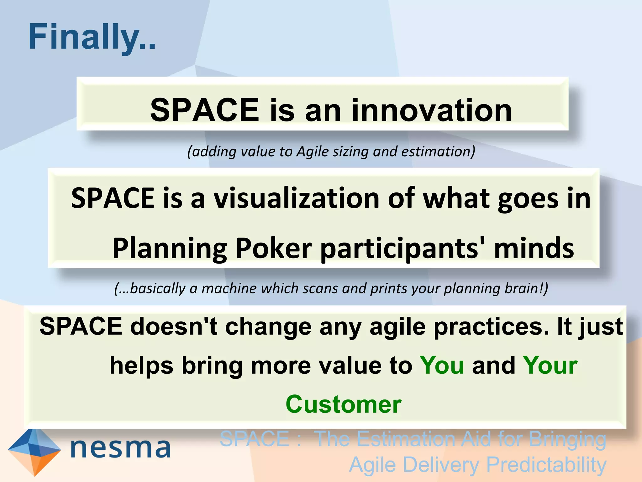 Finally..
SPACE is an innovation
(adding value to Agile sizing and estimation)
SPACE is a visualization of what goes in
Planning Poker participants' minds
(…basically a machine which scans and prints your planning brain!)
SPACE doesn't change any agile practices. It just
helps bring more value to You and Your
Customer
SPACE : The Estimation Aid for Bringing
Agile Delivery Predictability
 