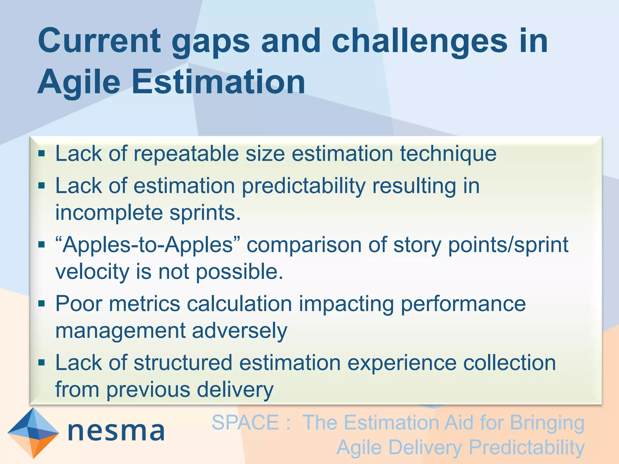 Current gaps and challenges in
Agile Estimation
 Lack of repeatable size estimation technique
 Lack of estimation predictability resulting in
incomplete sprints.
 “Apples-to-Apples” comparison of story points/sprint
velocity is not possible.
 Poor metrics calculation impacting performance
management adversely
 Lack of structured estimation experience collection
from previous delivery
SPACE : The Estimation Aid for Bringing
Agile Delivery Predictability
 