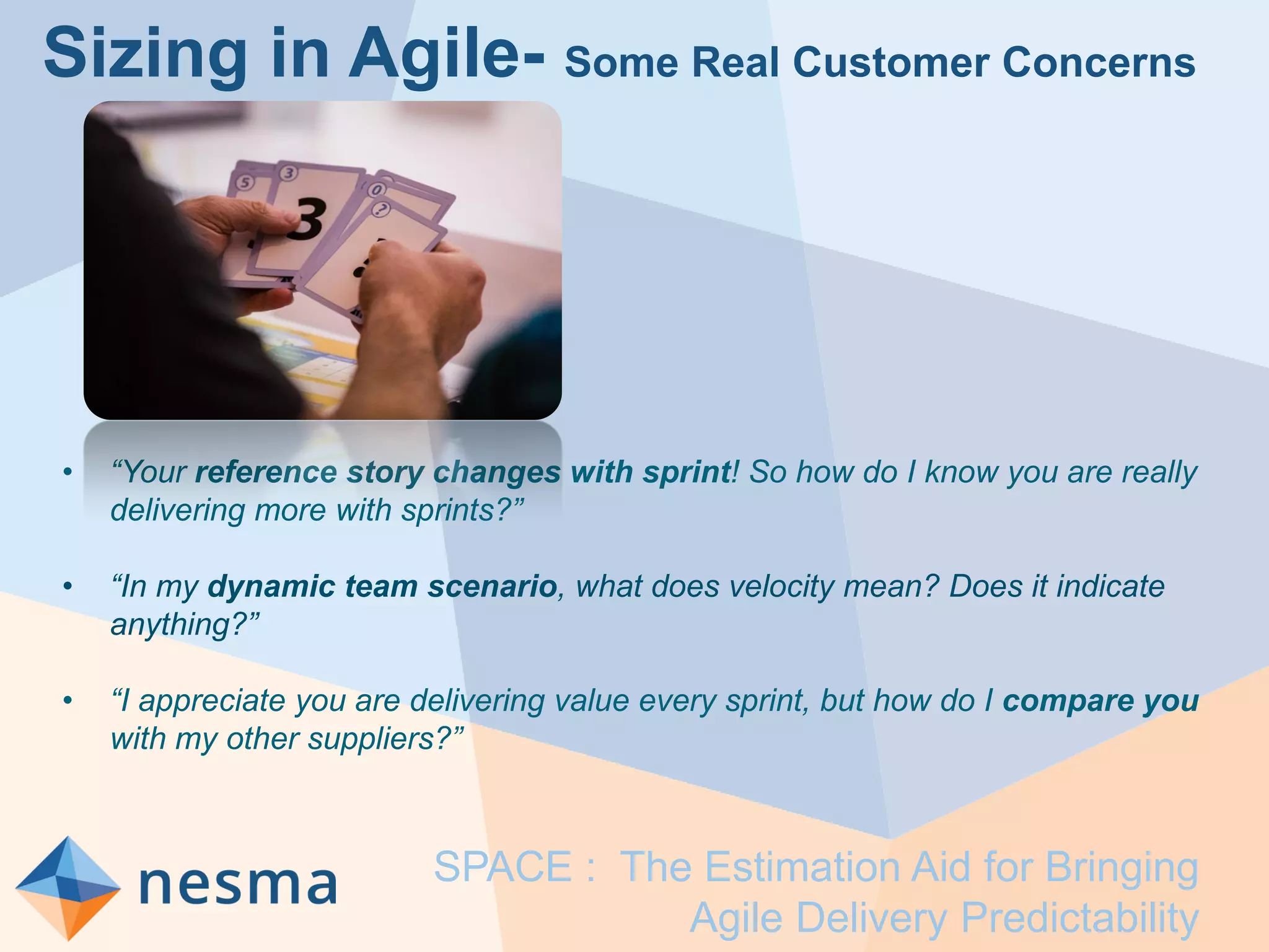 Sizing in Agile- Some Real Customer Concerns
• “Your reference story changes with sprint! So how do I know you are really
delivering more with sprints?”
• “In my dynamic team scenario, what does velocity mean? Does it indicate
anything?”
• “I appreciate you are delivering value every sprint, but how do I compare you
with my other suppliers?”
SPACE : The Estimation Aid for Bringing
Agile Delivery Predictability
 