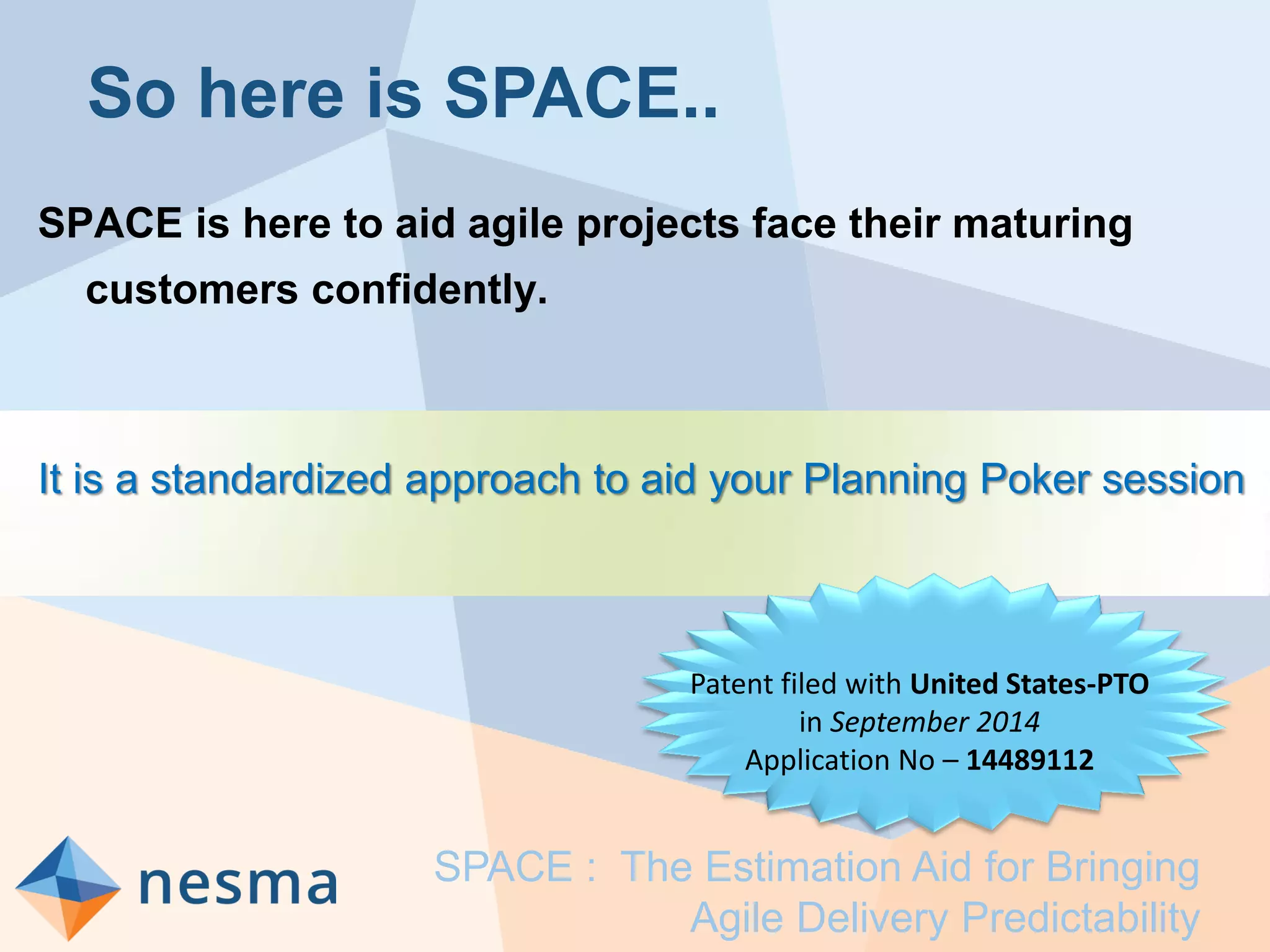 So here is SPACE..
SPACE is here to aid agile projects face their maturing
customers confidently.
It is a standardized approach to aid your Planning Poker session
SPACE : The Estimation Aid for Bringing
Agile Delivery Predictability
Patent filed with United States-PTO
in September 2014
Application No – 14489112
 