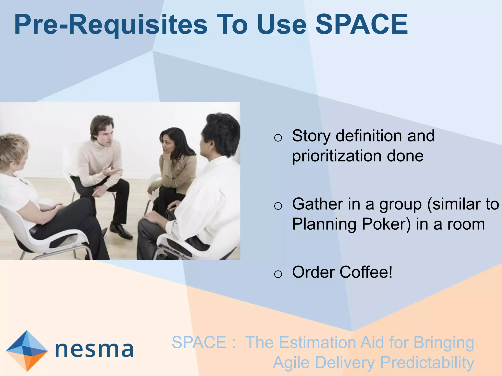 Pre-Requisites To Use SPACE
o Story definition and
prioritization done
o Gather in a group (similar to
Planning Poker) in a room
o Order Coffee!
SPACE : The Estimation Aid for Bringing
Agile Delivery Predictability
 