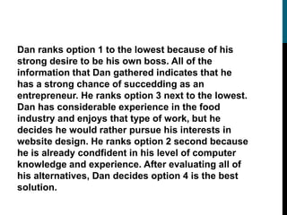Dan ranks option 1 to the lowest because of his
strong desire to be his own boss. All of the
information that Dan gathered indicates that he
has a strong chance of succedding as an
entrepreneur. He ranks option 3 next to the lowest.
Dan has considerable experience in the food
industry and enjoys that type of work, but he
decides he would rather pursue his interests in
website design. He ranks option 2 second because
he is already condfident in his level of computer
knowledge and experience. After evaluating all of
his alternatives, Dan decides option 4 is the best
solution.
 