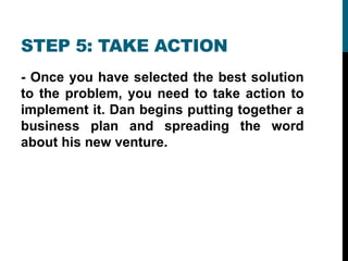 STEP 5: TAKE ACTION
- Once you have selected the best solution
to the problem, you need to take action to
implement it. Dan begins putting together a
business plan and spreading the word
about his new venture.
 