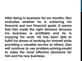 After being in business for six months, Dan
evaluates whether he is achieving his
financial and non financial goals. It seems
that Dan made the right decision because
his business is profitable and he is
enjoying his work. He has been able to
fulfill his dream of working for himself while
providing a valuable service to others. Dan
will continue to use problem-solving-model
to make the most effective decisions for
him and his new business.
 