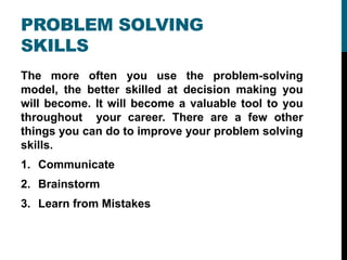 PROBLEM SOLVING
SKILLS
The more often you use the problem-solving
model, the better skilled at decision making you
will become. It will become a valuable tool to you
throughout your career. There are a few other
things you can do to improve your problem solving
skills.
1. Communicate
2. Brainstorm
3. Learn from Mistakes
 