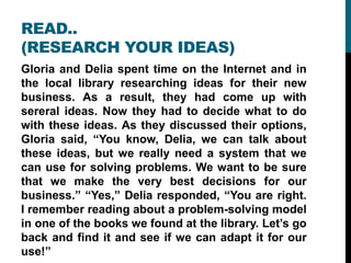 READ..
(RESEARCH YOUR IDEAS)
Gloria and Delia spent time on the Internet and in
the local library researching ideas for their new
business. As a result, they had come up with
sereral ideas. Now they had to decide what to do
with these ideas. As they discussed their options,
Gloria said, “You know, Delia, we can talk about
these ideas, but we really need a system that we
can use for solving problems. We want to be sure
that we make the very best decisions for our
business.” “Yes,” Delia responded, “You are right.
I remember reading about a problem-solving model
in one of the books we found at the library. Let’s go
back and find it and see if we can adapt it for our
use!”
 