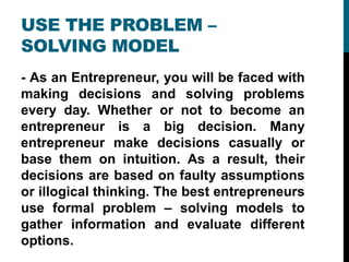 USE THE PROBLEM –
SOLVING MODEL
- As an Entrepreneur, you will be faced with
making decisions and solving problems
every day. Whether or not to become an
entrepreneur is a big decision. Many
entrepreneur make decisions casually or
base them on intuition. As a result, their
decisions are based on faulty assumptions
or illogical thinking. The best entrepreneurs
use formal problem – solving models to
gather information and evaluate different
options.
 