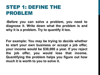 STEP 1: DEFINE THE
PROBLEM
-Before you can solve a problem, you need to
diagnose it. Write down what the problem is and
why it is a problem. Try to quantify it too.
For example: You may be trying to decide whether
to start your own business or accept a job offer,
your income would be $30,000 a year. If you reject
the job offer, you would lose that income.
Quantifying the problem helps you figure out how
much it is worth to you to solve it.
 