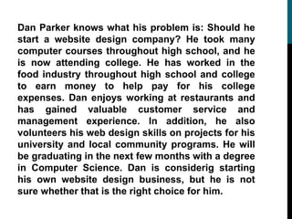 Dan Parker knows what his problem is: Should he
start a website design company? He took many
computer courses throughout high school, and he
is now attending college. He has worked in the
food industry throughout high school and college
to earn money to help pay for his college
expenses. Dan enjoys working at restaurants and
has gained valuable customer service and
management experience. In addition, he also
volunteers his web design skills on projects for his
university and local community programs. He will
be graduating in the next few months with a degree
in Computer Science. Dan is considerig starting
his own website design business, but he is not
sure whether that is the right choice for him.
 